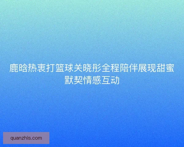 鹿晗热衷打篮球关晓彤全程陪伴展现甜蜜默契情感互动