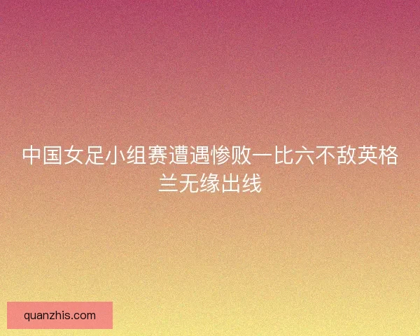 中国女足小组赛遭遇惨败一比六不敌英格兰无缘出线