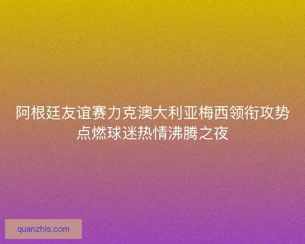 阿根廷友谊赛力克澳大利亚梅西领衔攻势点燃球迷热情沸腾之夜